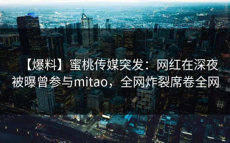 【爆料】蜜桃传媒突发：网红在深夜被曝曾参与mitao，全网炸裂席卷全网