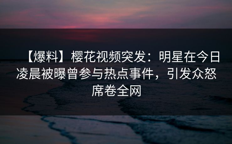 【爆料】樱花视频突发:明星在今日凌晨被曝曾参与热点事件,引发众怒席卷全网 【爆料】樱花视频突发:明星在今日凌晨被曝曾参与热点事件,引发众怒席卷全网