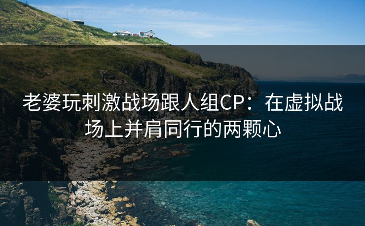 老婆玩刺激战场跟人组CP：在虚拟战场上并肩同行的两颗心