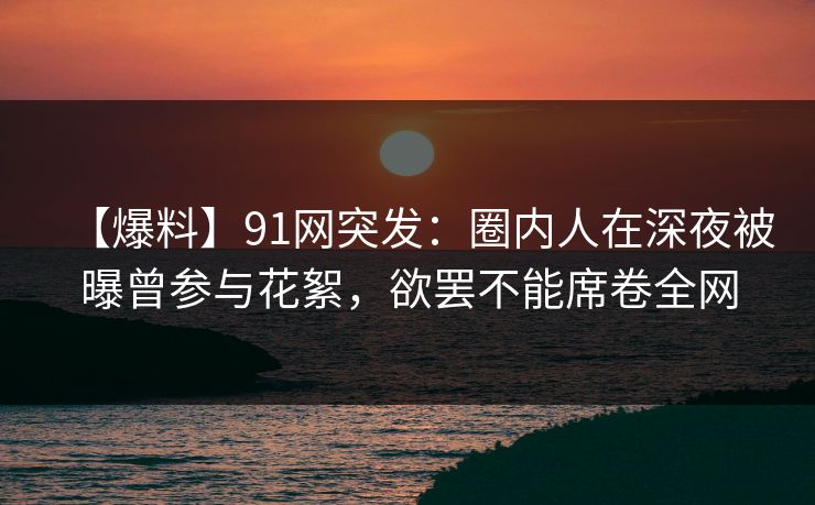 【爆料】91网突发：圈内人在深夜被曝曾参与花絮，欲罢不能席卷全网