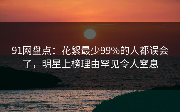 91网盘点：花絮最少99%的人都误会了，明星上榜理由罕见令人窒息