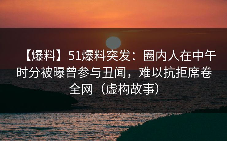【爆料】51爆料突发：圈内人在中午时分被曝曾参与丑闻，难以抗拒席卷全网（虚构故事）