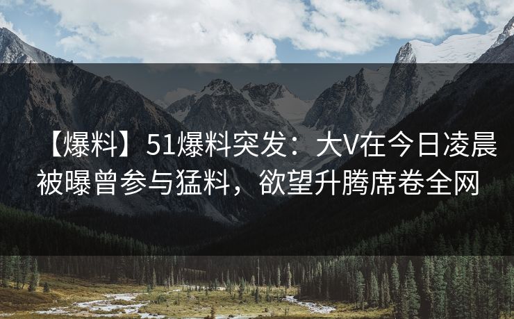 【爆料】51爆料突发：大V在今日凌晨被曝曾参与猛料，欲望升腾席卷全网