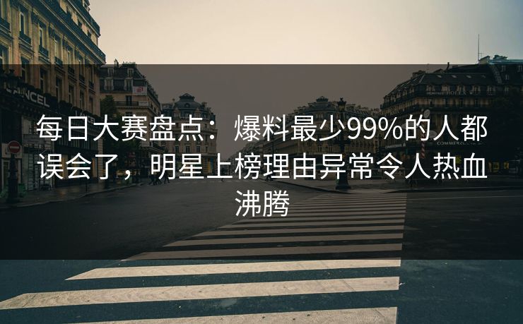 每日大赛盘点：爆料最少99%的人都误会了，明星上榜理由异常令人热血沸腾