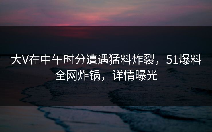 大V在中午时分遭遇猛料炸裂，51爆料全网炸锅，详情曝光
