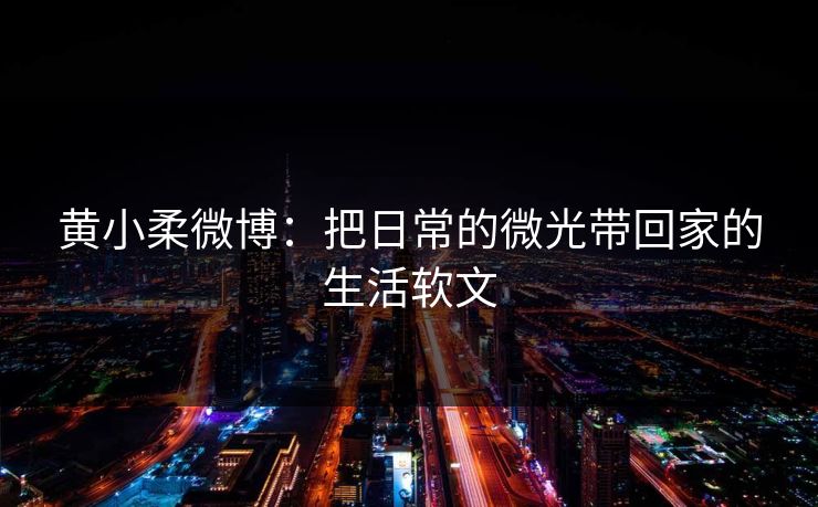 黄小柔微博:把日常的微光带回家的生活软文 黄小柔微博:把日常的微光带回家的生活软文