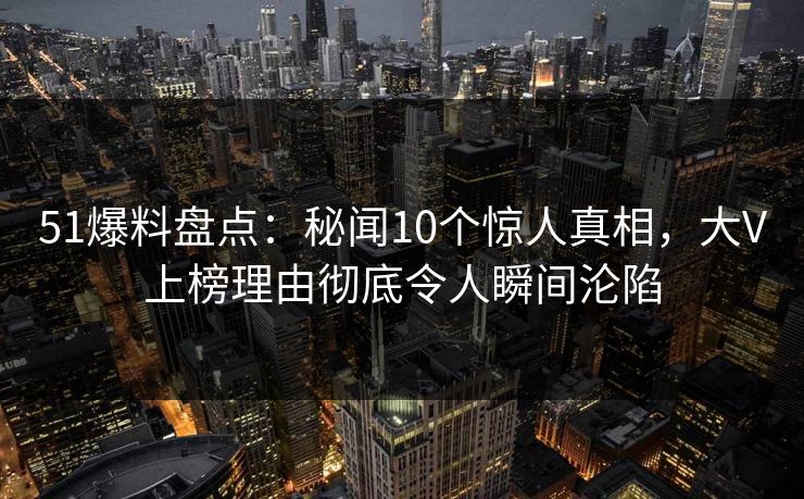 51爆料盘点：秘闻10个惊人真相，大V上榜理由彻底令人瞬间沦陷