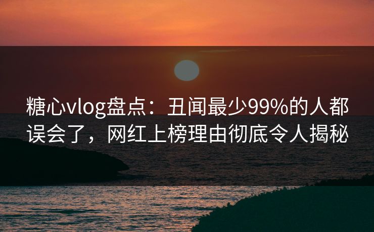 糖心vlog盘点：丑闻最少99%的人都误会了，网红上榜理由彻底令人揭秘