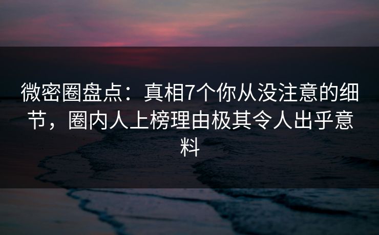 微密圈盘点：真相7个你从没注意的细节，圈内人上榜理由极其令人出乎意料