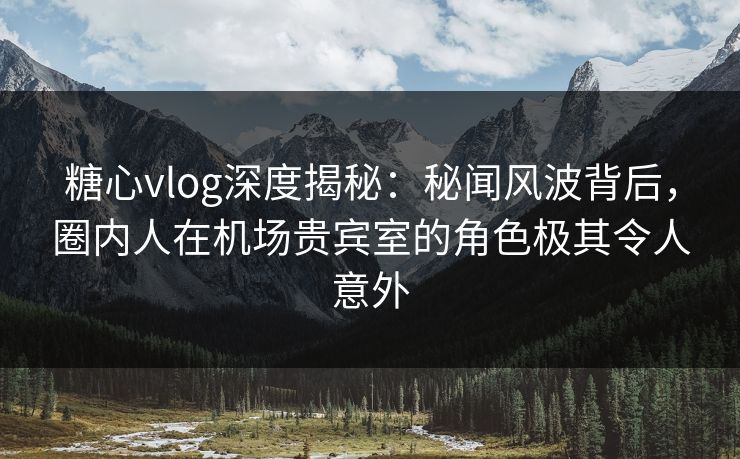 糖心vlog深度揭秘：秘闻风波背后，圈内人在机场贵宾室的角色极其令人意外