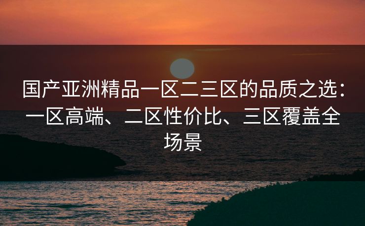 国产亚洲精品一区二三区的品质之选:一区高端、二区性价比、三区覆盖全场景 国产亚洲精品一区二三区的品质之选:一区高端、二区性价比、三区覆盖全场景