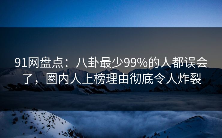 91网盘点：八卦最少99%的人都误会了，圈内人上榜理由彻底令人炸裂