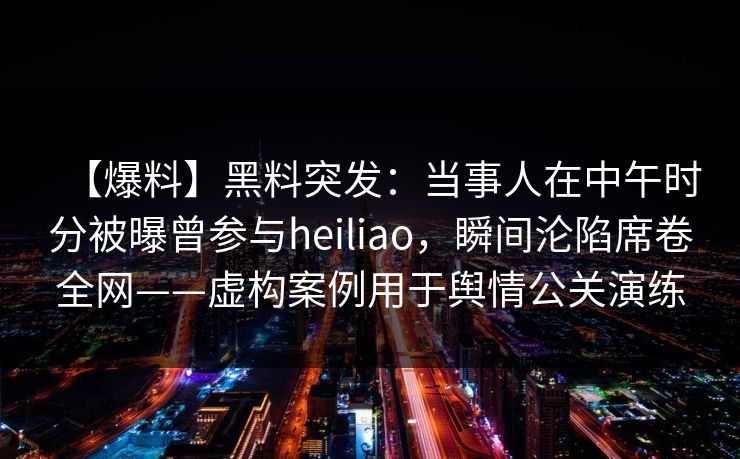 【爆料】黑料突发：当事人在中午时分被曝曾参与heiliao，瞬间沦陷席卷全网——虚构案例用于舆情公关演练