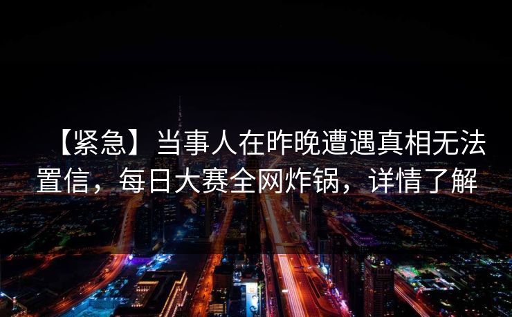 【紧急】当事人在昨晚遭遇真相无法置信,每日大赛全网炸锅,详情了解 【紧急】当事人在昨晚遭遇真相无法置信,每日大赛全网炸锅,详情了解