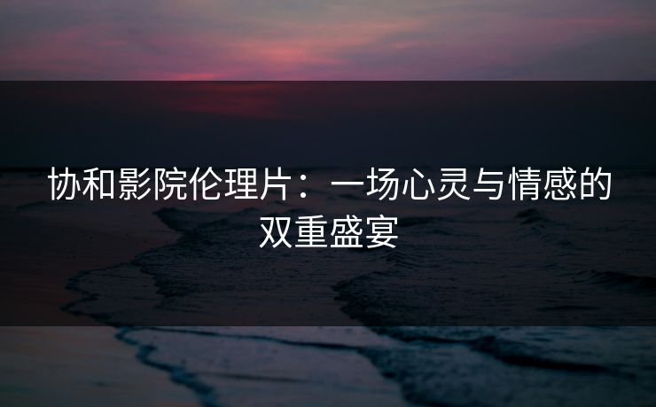 协和影院伦理片：一场心灵与情感的双重盛宴