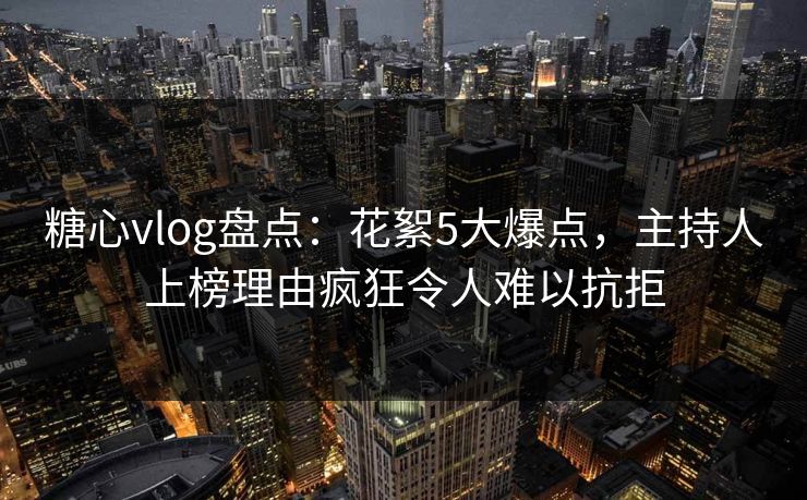 糖心vlog盘点：花絮5大爆点，主持人上榜理由疯狂令人难以抗拒