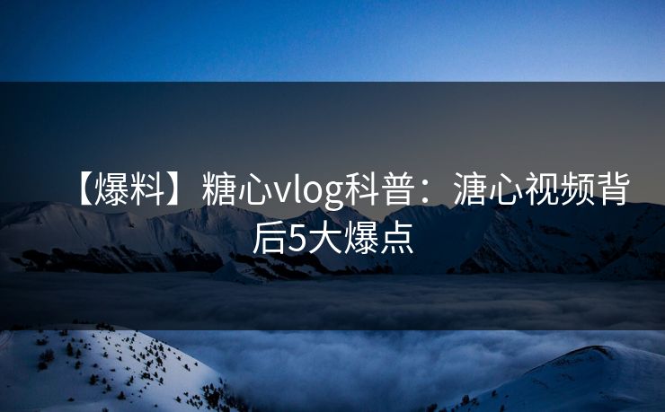 【爆料】糖心vlog科普：溏心视频背后5大爆点