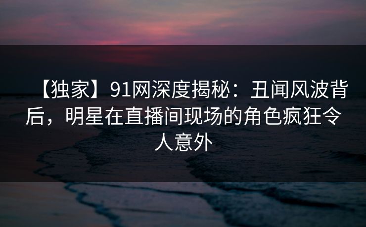【独家】91网深度揭秘:丑闻风波背后,明星在直播间现场的角色疯狂令人意外 【独家】91网深度揭秘:丑闻风波背后,明星在直播间现场的角色疯狂令人意外