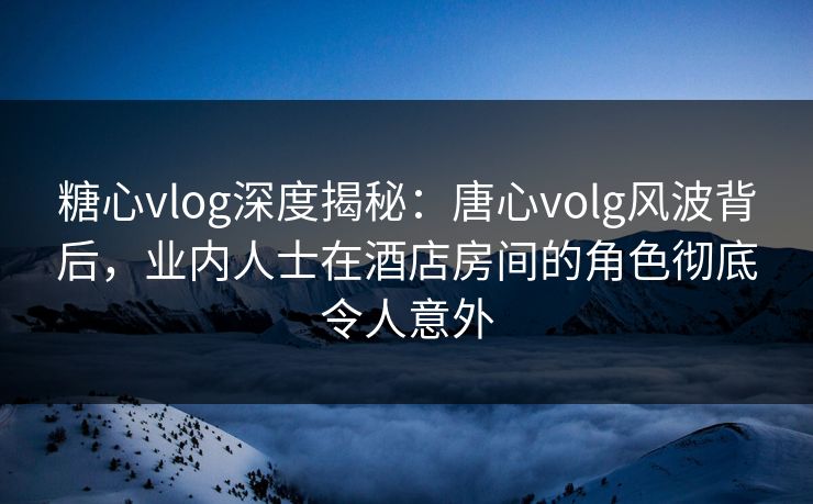 糖心vlog深度揭秘：唐心volg风波背后，业内人士在酒店房间的角色彻底令人意外