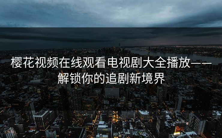 樱花视频在线观看电视剧大全播放——解锁你的追剧新境界