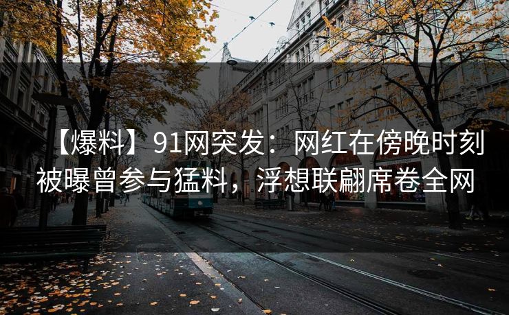 【爆料】91网突发：网红在傍晚时刻被曝曾参与猛料，浮想联翩席卷全网