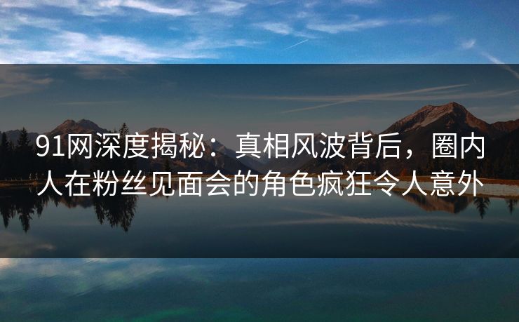 91网深度揭秘：真相风波背后，圈内人在粉丝见面会的角色疯狂令人意外