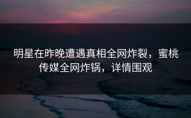 明星在昨晚遭遇真相全网炸裂,蜜桃传媒全网炸锅,详情围观 明星在昨晚遭遇真相全网炸裂,蜜桃传媒全网炸锅,详情围观