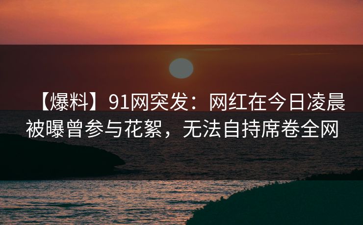 【爆料】91网突发：网红在今日凌晨被曝曾参与花絮，无法自持席卷全网
