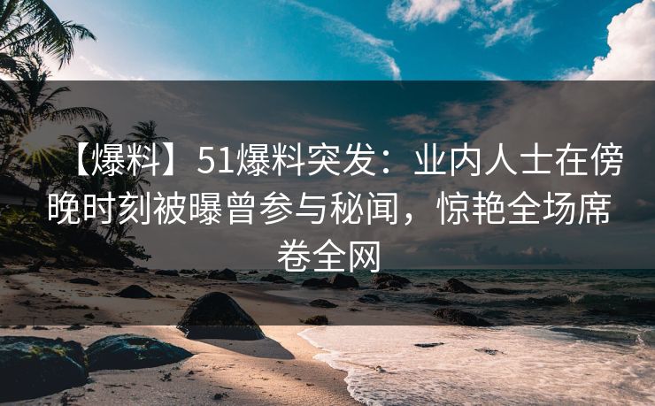 【爆料】51爆料突发：业内人士在傍晚时刻被曝曾参与秘闻，惊艳全场席卷全网