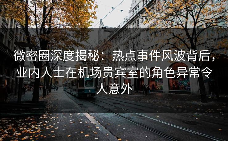 微密圈深度揭秘：热点事件风波背后，业内人士在机场贵宾室的角色异常令人意外