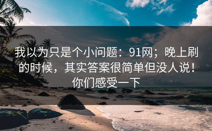 我以为只是个小问题：91网；晚上刷的时候，其实答案很简单但没人说！你们感受一下