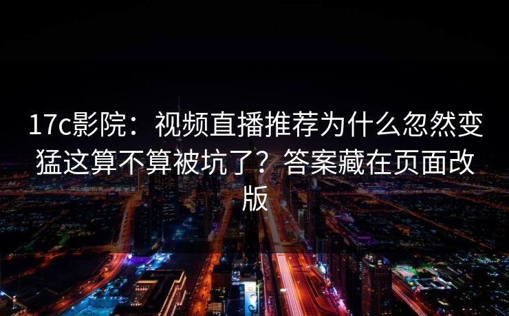17c影院：视频直播推荐为什么忽然变猛这算不算被坑了？答案藏在页面改版