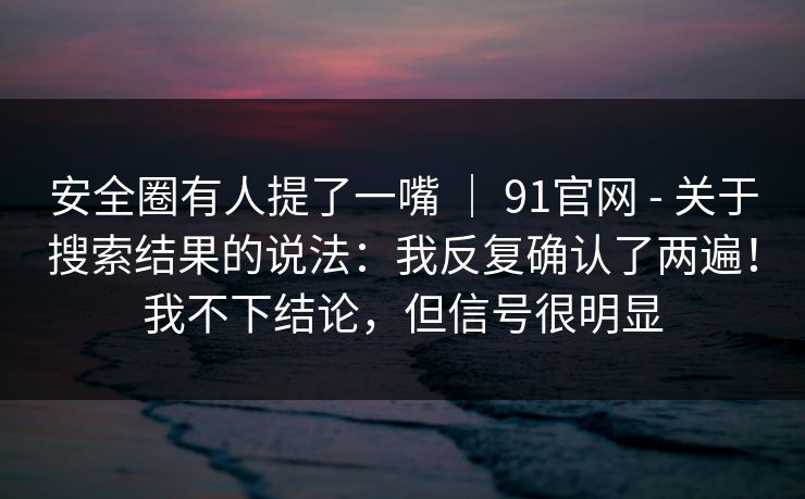 安全圈有人提了一嘴 | 91官网 - 关于搜索结果的说法:我反复确认了两遍!我不下结论,但信号很明显 安全圈有人提了一嘴 | 91官网 - 关于搜索结果的说法:我反复确认了两遍!我不下结论,但信号很明显