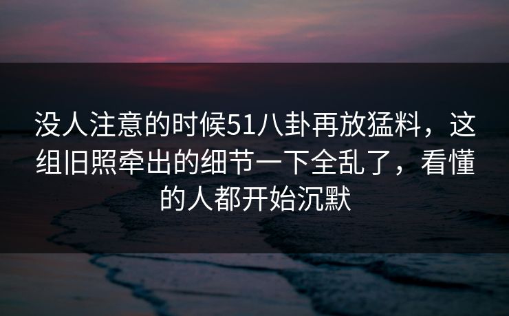 没人注意的时候51八卦再放猛料，这组旧照牵出的细节一下全乱了，看懂的人都开始沉默