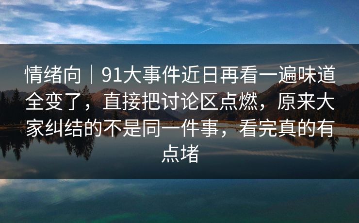 情绪向｜91大事件近日再看一遍味道全变了，直接把讨论区点燃，原来大家纠结的不是同一件事，看完真的有点堵